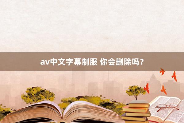av中文字幕制服 你会删除吗？